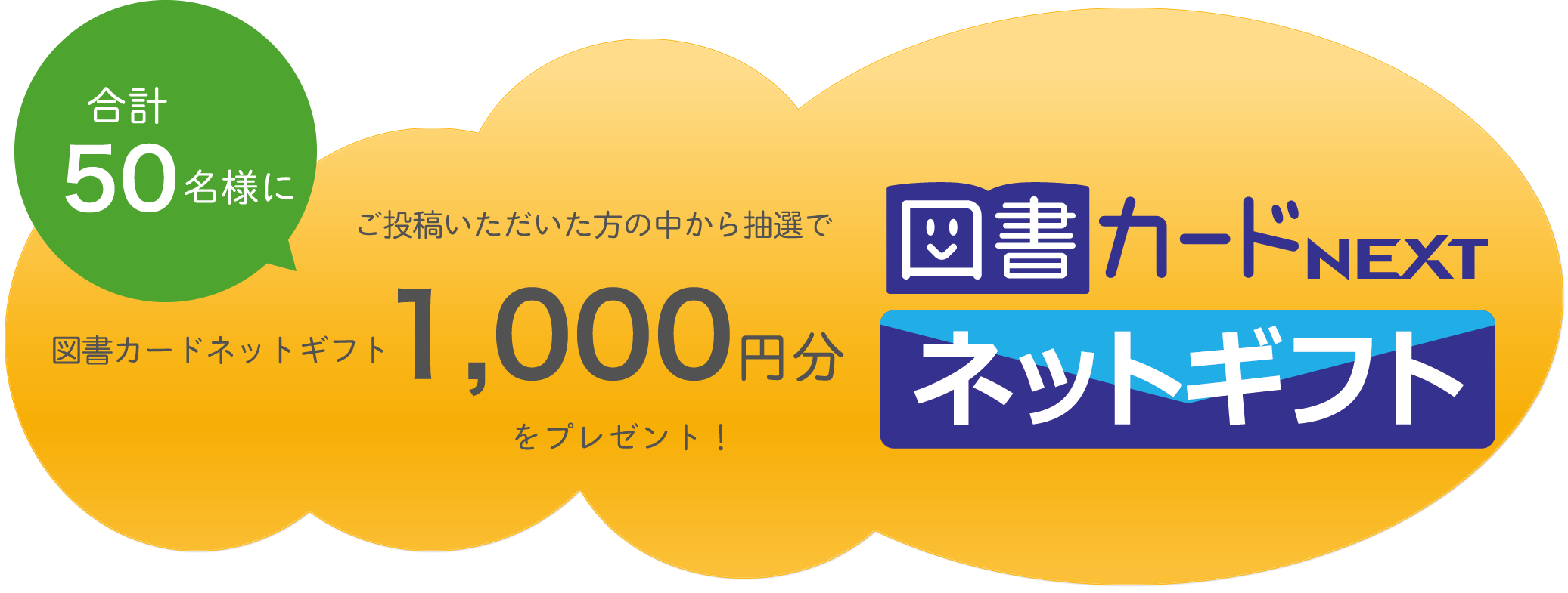 投稿いただいた方の中から
抽選で合計50名様に
図書カードネットギフト1,000円分をプレゼント!